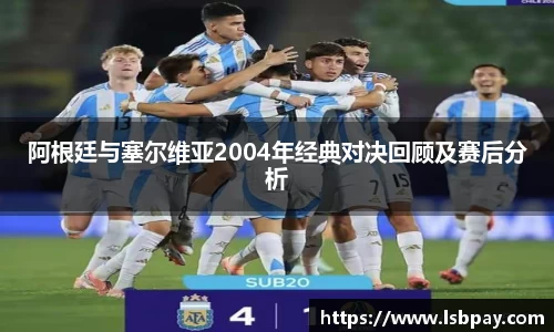 阿根廷与塞尔维亚2004年经典对决回顾及赛后分析